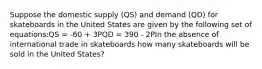 Suppose the domestic supply (QS) and demand (QD) for skateboards in the United States are given by the following set of equations:QS = -60 + 3PQD = 390 - 2PIn the absence of international trade in skateboards how many skateboards will be sold in the United States?