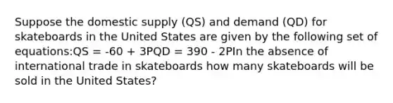 Suppose the domestic supply (QS) and demand (QD) for skateboards in the United States are given by the following set of equations:QS = -60 + 3PQD = 390 - 2PIn the absence of international trade in skateboards how many skateboards will be sold in the United States?