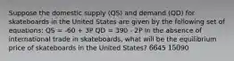 Suppose the domestic supply (QS) and demand (QD) for skateboards in the United States are given by the following set of equations: QS = -60 + 3P QD = 390 - 2P In the absence of international trade in skateboards, what will be the equilibrium price of skateboards in the United States? 6645 15090