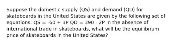 Suppose the domestic supply (QS) and demand (QD) for skateboards in the United States are given by the following set of equations: QS = -60 + 3P QD = 390 - 2P In the absence of international trade in skateboards, what will be the equilibrium price of skateboards in the United States?