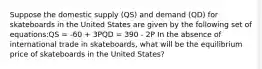 Suppose the domestic supply (QS) and demand (QD) for skateboards in the United States are given by the following set of equations:QS = -60 + 3PQD = 390 - 2P In the absence of international trade in skateboards, what will be the equilibrium price of skateboards in the United States?