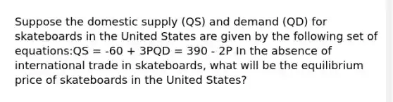 Suppose the domestic supply (QS) and demand (QD) for skateboards in the United States are given by the following set of equations:QS = -60 + 3PQD = 390 - 2P In the absence of international trade in skateboards, what will be the equilibrium price of skateboards in the United States?