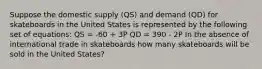 Suppose the domestic supply (QS) and demand (QD) for skateboards in the United States is represented by the following set of equations: QS = -60 + 3P QD = 390 - 2P In the absence of international trade in skateboards how many skateboards will be sold in the United States?