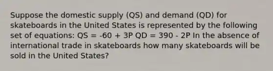 Suppose the domestic supply (QS) and demand (QD) for skateboards in the United States is represented by the following set of equations: QS = -60 + 3P QD = 390 - 2P In the absence of international trade in skateboards how many skateboards will be sold in the United States?