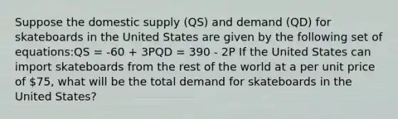 Suppose the domestic supply (QS) and demand (QD) for skateboards in the United States are given by the following set of equations:QS = -60 + 3PQD = 390 - 2P If the United States can import skateboards from the rest of the world at a per unit price of 75, what will be the total demand for skateboards in the United States?