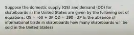 Suppose the domestic supply (QS) and demand (QD) for skateboards in the United States are given by the following set of equations: QS = -60 + 3P QD = 390 - 2P In the absence of international trade in skateboards how many skateboards will be sold in the United States?