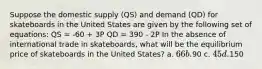 Suppose the domestic supply (QS) and demand (QD) for skateboards in the United States are given by the following set of equations: QS = -60 + 3P QD = 390 - 2P In the absence of international trade in skateboards, what will be the equilibrium price of skateboards in the United States? a. 66 b.90 c. 45 d.150