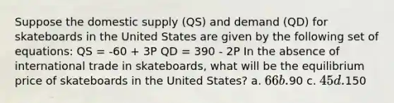 Suppose the domestic supply (QS) and demand (QD) for skateboards in the United States are given by the following set of equations: QS = -60 + 3P QD = 390 - 2P In the absence of international trade in skateboards, what will be the equilibrium price of skateboards in the United States? a. 66 b.90 c. 45 d.150