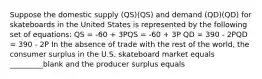 Suppose the domestic supply (QS)(QS) and demand (QD)(QD) for skateboards in the United States is represented by the following set of equations: QS = -60 + 3PQS = -60 + 3P QD = 390 - 2PQD = 390 - 2P In the absence of trade with the rest of the world, the consumer surplus in the U.S. skateboard market equals _________blank and the producer surplus equals