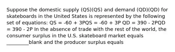 Suppose the domestic supply (QS)(QS) and demand (QD)(QD) for skateboards in the United States is represented by the following set of equations: QS = -60 + 3PQS = -60 + 3P QD = 390 - 2PQD = 390 - 2P In the absence of trade with the rest of the world, the consumer surplus in the U.S. skateboard market equals _________blank and the producer surplus equals