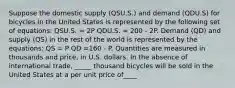 Suppose the domestic supply (QSU.S.) and demand (QDU.S) for bicycles in the United States is represented by the following set of equations: QSU.S. = 2P QDU.S. = 200 - 2P. Demand (QD) and supply (QS) in the rest of the world is represented by the equations: QS = P QD =160 - P. Quantities are measured in thousands and price, in U.S. dollars. In the absence of international trade, _____ thousand bicycles will be sold in the United States at a per unit price of____