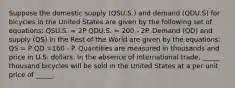 Suppose the domestic supply (QSU.S.) and demand (QDU.S) for bicycles in the United States are given by the following set of equations: QSU.S. = 2P QDU.S. = 200 - 2P. Demand (QD) and supply (QS) in the Rest of the World are given by the equations: QS = P QD =160 - P. Quantities are measured in thousands and price in U.S. dollars. In the absence of international trade, _____ thousand bicycles will be sold in the United States at a per unit price of _____.