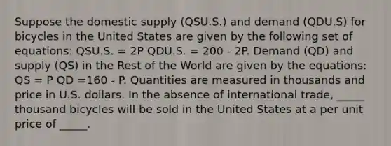 Suppose the domestic supply (QSU.S.) and demand (QDU.S) for bicycles in the United States are given by the following set of equations: QSU.S. = 2P QDU.S. = 200 - 2P. Demand (QD) and supply (QS) in the Rest of the World are given by the equations: QS = P QD =160 - P. Quantities are measured in thousands and price in U.S. dollars. In the absence of international trade, _____ thousand bicycles will be sold in the United States at a per unit price of _____.