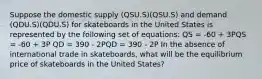 Suppose the domestic supply (QSU.S)(QSU.S) and demand (QDU.S)(QDU.S) for skateboards in the United States is represented by the following set of equations: QS = -60 + 3PQS = -60 + 3P QD = 390 - 2PQD = 390 - 2P In the absence of international trade in skateboards, what will be the equilibrium price of skateboards in the United States?