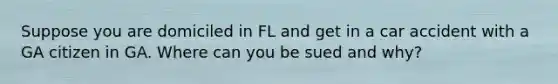 Suppose you are domiciled in FL and get in a car accident with a GA citizen in GA. Where can you be sued and why?