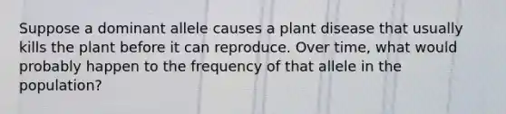 Suppose a dominant allele causes a plant disease that usually kills the plant before it can reproduce. Over time, what would probably happen to the frequency of that allele in the population?