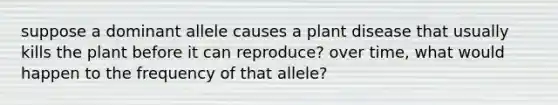 suppose a dominant allele causes a plant disease that usually kills the plant before it can reproduce? over time, what would happen to the frequency of that allele?