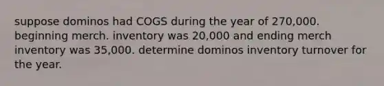 suppose dominos had COGS during the year of 270,000. beginning merch. inventory was 20,000 and ending merch inventory was 35,000. determine dominos inventory turnover for the year.