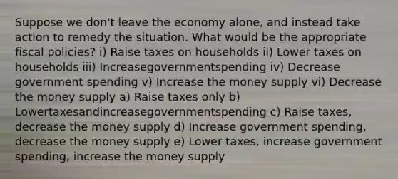 Suppose we don't leave the economy alone, and instead take action to remedy the situation. What would be the appropriate fiscal policies? i) Raise taxes on households ii) Lower taxes on households iii) Increasegovernmentspending iv) Decrease government spending v) Increase the money supply vi) Decrease the money supply a) Raise taxes only b) Lowertaxesandincreasegovernmentspending c) Raise taxes, decrease the money supply d) Increase government spending, decrease the money supply e) Lower taxes, increase government spending, increase the money supply