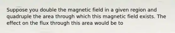 Suppose you double the magnetic field in a given region and quadruple the area through which this magnetic field exists. The effect on the flux through this area would be to