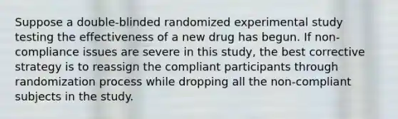 Suppose a double-blinded randomized experimental study testing the effectiveness of a new drug has begun. If non-compliance issues are severe in this study, the best corrective strategy is to reassign the compliant participants through randomization process while dropping all the non-compliant subjects in the study.