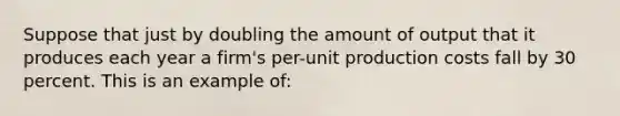 Suppose that just by doubling the amount of output that it produces each year a firm's per-unit production costs fall by 30 percent. This is an example of: