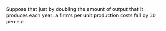 Suppose that just by doubling the amount of output that it produces each year, a firm's per-unit production costs fall by 30 percent.