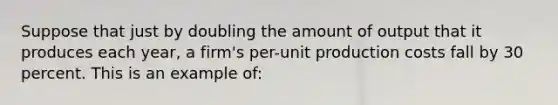 Suppose that just by doubling the amount of output that it produces each year, a firm's per-unit production costs fall by 30 percent. This is an example of: