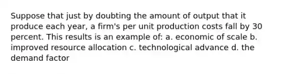 Suppose that just by doubting the amount of output that it produce each year, a firm's per unit production costs fall by 30 percent. This results is an example of: a. economic of scale b. improved resource allocation c. technological advance d. the demand factor