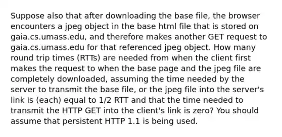 Suppose also that after downloading the base file, the browser encounters a jpeg object in the base html file that is stored on gaia.cs.umass.edu, and therefore makes another GET request to gaia.cs.umass.edu for that referenced jpeg object. How many round trip times (RTTs) are needed from when the client first makes the request to when the base page and the jpeg file are completely downloaded, assuming the time needed by the server to transmit the base file, or the jpeg file into the server's link is (each) equal to 1/2 RTT and that the time needed to transmit the HTTP GET into the client's link is zero? You should assume that persistent HTTP 1.1 is being used.