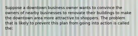 Suppose a downtown business owner wants to convince the owners of nearby businesses to renovate their buildings to make the downtown area more attractive to shoppers. The problem that is likely to prevent this plan from going into action is called the: