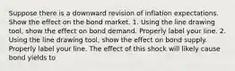 Suppose there is a downward revision of inflation expectations. Show the effect on the bond market. 1. Using the line drawing tool​, show the effect on bond demand. Properly label your line. 2. Using the line drawing tool​, show the effect on bond supply. Properly label your line. The effect of this shock will likely cause bond yields to