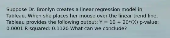 Suppose Dr. Bronlyn creates a linear regression model in Tableau. When she places her mouse over the linear trend line, Tableau provides the following output: Y = 10 + 20*(X) p-value: 0.0001 R-squared: 0.1120 What can we conclude?