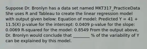 Suppose Dr. Bronlyn has a data set named MKT317_PracticeData She uses R and Tableau to create the linear regression model with output given below: Equation of model: Predicted Y = 41 + 11.5(X) p-value for the intercept: 0.0409 p-value for the slope: 0.0069 R-squared for the model: 0.8549 From the output above, Dr. Bronlyn would conclude that ________ % of the variability of Y can be explained by this model.