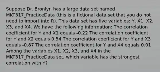 Suppose Dr. Bronlyn has a large data set named MKT317_PracticeData (this is a fictional data set that you do not need to import into R). This data set has five variables: Y, X1, X2, X3, and X4. We have the following information: The correlation coefficient for Y and X1 equals -0.22 The correlation coefficient for Y and X2 equals 0.54 The correlation coefficient for Y and X3 equals -0.87 The correlation coefficient for Y and X4 equals 0.01 Among the variables X1, X2, X3, and X4 in the MKT317_PracticeData set, which variable has the strongest correlation with Y?