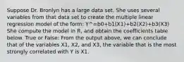 Suppose Dr. Bronlyn has a large data set. She uses several variables from that data set to create the multiple linear regression model of the form: Y^=b0+b1(X1)+b2(X2)+b3(X3) She compute the model in R, and obtain the coefficients table below. True or False: From the output above, we can conclude that of the variables X1, X2, and X3, the variable that is the most strongly correlated with Y is X1.