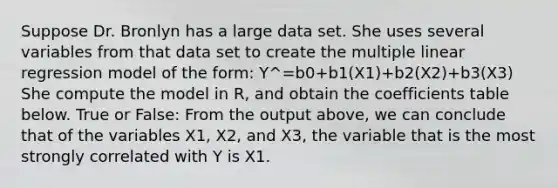 Suppose Dr. Bronlyn has a large data set. She uses several variables from that data set to create the multiple linear regression model of the form: Y^=b0+b1(X1)+b2(X2)+b3(X3) She compute the model in R, and obtain the coefficients table below. True or False: From the output above, we can conclude that of the variables X1, X2, and X3, the variable that is the most strongly correlated with Y is X1.