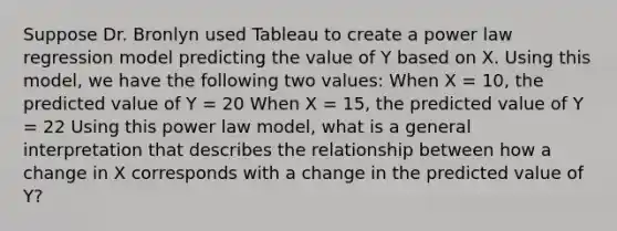 Suppose Dr. Bronlyn used Tableau to create a power law regression model predicting the value of Y based on X. Using this model, we have the following two values: When X = 10, the predicted value of Y = 20 When X = 15, the predicted value of Y = 22 Using this power law model, what is a general interpretation that describes the relationship between how a change in X corresponds with a change in the predicted value of Y?