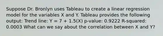 Suppose Dr. Bronlyn uses Tableau to create a linear regression model for the variables X and Y. Tableau provides the following output: Trend line: Y = 7 + 1.5(X) p-value: 0.9222 R-squared: 0.0003 What can we say about the correlation between X and Y?