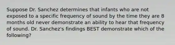 Suppose Dr. Sanchez determines that infants who are not exposed to a specific frequency of sound by the time they are 8 months old never demonstrate an ability to hear that frequency of sound. Dr. Sanchez's findings BEST demonstrate which of the following?