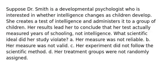 Suppose Dr. Smith is a developmental psychologist who is interested in whether intelligence changes as children develop. She creates a test of intelligence and administers it to a group of children. Her results lead her to conclude that her test actually measured years of schooling, not intelligence. What scientific ideal did her study violate? a. Her measure was not reliable. b. Her measure was not valid. c. Her experiment did not follow the scientific method. d. Her treatment groups were not randomly assigned.