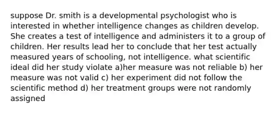 suppose Dr. smith is a developmental psychologist who is interested in whether intelligence changes as children develop. She creates a test of intelligence and administers it to a group of children. Her results lead her to conclude that her test actually measured years of schooling, not intelligence. what scientific ideal did her study violate a)her measure was not reliable b) her measure was not valid c) her experiment did not follow the scientific method d) her treatment groups were not randomly assigned