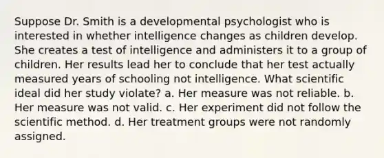 Suppose Dr. Smith is a developmental psychologist who is interested in whether intelligence changes as children develop. She creates a test of intelligence and administers it to a group of children. Her results lead her to conclude that her test actually measured years of schooling not intelligence. What scientific ideal did her study violate? a. Her measure was not reliable. b. Her measure was not valid. c. Her experiment did not follow the scientific method. d. Her treatment groups were not randomly assigned.