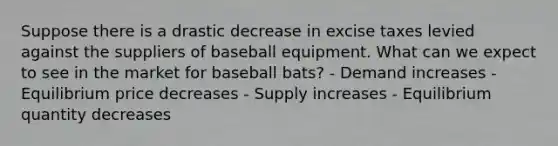 Suppose there is a drastic decrease in excise taxes levied against the suppliers of baseball equipment. What can we expect to see in the market for baseball bats? - Demand increases - Equilibrium price decreases - Supply increases - Equilibrium quantity decreases