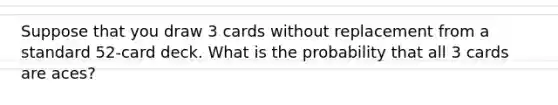 Suppose that you draw 3 cards without replacement from a standard​ 52-card deck. What is the probability that all 3 cards are​ aces?