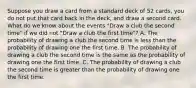 Suppose you draw a card from a standard deck of 52​ cards, you do not put that card back in the deck​, and draw a second card. What do we know about the events​ "Draw a club the second​ time" if we did not​ "Draw a club the first​ time"? A. The probability of drawing a club the second time is less than the probability of drawing one the first time. B. The probability of drawing a club the second time is the same as the probability of drawing one the first time. C. The probability of drawing a club the second time is greater than the probability of drawing one the first time.