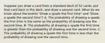 Suppose you draw a card from a standard deck of 52​ cards, put that card back in the​ deck, and draw a second card. What do we know about the events​ "Draw a spade the first​ time" and​ "Draw a spade the second​ time"? A. The probability of drawing a spade the first time is the same as the probability of drawing one the second time. B. The probability of drawing a spade the first time is greater than the probability of drawing one the second time. C. The probability of drawing a spade the first time is less than the probability of drawing one the second time.