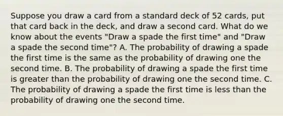 Suppose you draw a card from a standard deck of 52​ cards, put that card back in the​ deck, and draw a second card. What do we know about the events​ "Draw a spade the first​ time" and​ "Draw a spade the second​ time"? A. The probability of drawing a spade the first time is the same as the probability of drawing one the second time. B. The probability of drawing a spade the first time is <a href='https://www.questionai.com/knowledge/ktgHnBD4o3-greater-than' class='anchor-knowledge'>greater than</a> the probability of drawing one the second time. C. The probability of drawing a spade the first time is <a href='https://www.questionai.com/knowledge/k7BtlYpAMX-less-than' class='anchor-knowledge'>less than</a> the probability of drawing one the second time.