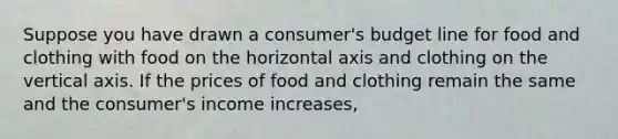 Suppose you have drawn a​ consumer's budget line for food and clothing with food on the horizontal axis and clothing on the vertical axis. If the prices of food and clothing remain the same and the​ consumer's income​ increases,