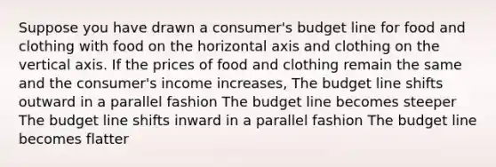 Suppose you have drawn a consumer's budget line for food and clothing with food on the horizontal axis and clothing on the vertical axis. If the prices of food and clothing remain the same and the consumer's income increases, The budget line shifts outward in a parallel fashion The budget line becomes steeper The budget line shifts inward in a parallel fashion The budget line becomes flatter